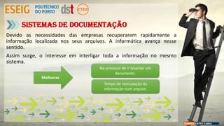 Devido as necessidades das empresas recuperarem rapidamente a
informação localizada nos seus arquivos. A informática avança nesse
sentido.
Assim surge, o interesse em interligar toda a informação no mesmo
sistema.
Sistemas de Documentação
Melhorias
No processo de ir levantar um
documento.
Tempo de reocupação da
informação num arquivo.
 