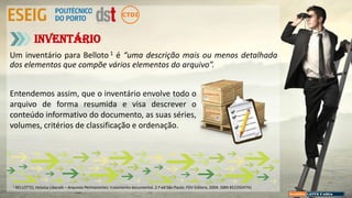 Um inventário para Belloto 1 é “uma descrição mais ou menos detalhada
dos elementos que compõe vários elementos do arquivo”.
Inventário
Entendemos assim, que o inventário envolve todo o
arquivo de forma resumida e visa descrever o
conteúdo informativo do documento, as suas séries,
volumes, critérios de classificação e ordenação.
1 BELLOTTO, Heloísa Liberalli – Arquivos Permanentes: tratamento documental. 2.ª ed São Paulo: FGV Editora, 2004. ISBN 8522504741
 