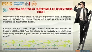 Sistema de gestão eletrónica de documentos
(GED)
Um conjunto de ferramentas tecnologias e processos que se integram
com um software de gestão documental e que permitem a gestão
integrada de documentos digitais.
Conceito de GED para Thiago Oliveira2 baseado em Mundo da
Imagem(1997), o GED “usa tecnologia da computação para digitalizar,
armazenar, localizar e gerir versões eletrónicas dos documentos em
papel”
2 OLIVEIRA, Thiago V. dos Santos – Gestão de Documentos Eletrónicos: a ged como ferramenta de trabalho [Em linha] [Consult. 10 fev. 2015].Disponível em:
URL < http://monografias.ufrn.br:8080/jspui/bitstream/1/161/1/ThiagoVSO_Monografia.pdf >
 