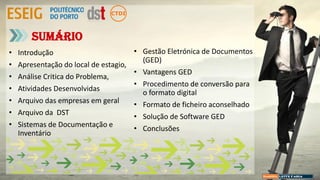 • Introdução
• Apresentação do local de estagio,
• Análise Critica do Problema,
• Atividades Desenvolvidas
• Arquivo das empresas em geral
• Arquivo da DST
• Sistemas de Documentação e
Inventário
Sumário
• Gestão Eletrónica de Documentos
(GED)
• Vantagens GED
• Procedimento de conversão para
o formato digital
• Formato de ficheiro aconselhado
• Solução de Software GED
• Conclusões
 