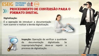 Digitalização:
É a operação de introduzir a documentação
num scanner e realizar a devida digitalização.
Procedimento de conversão para o
formato digital
Inspeção: Operação de verificar a qualidade
da documentação digitalizada. Se
inapropriada/ilegível deve-se repetir o
processo de digitalização.
 