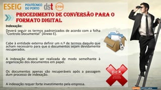 Indexação:
Deverá seguir os termos padronizados de acordo com a folha
“Controlo Documental” (Anexo E).
Cabe à entidade externa definir um n.º de termos daquilo que
acham necessário para que o documentos sejam devidamente
recuperados.
A indexação deverá ser realizada de modo semelhante à
organização dos documentos em papel.
Os documentos apenas são recuperáveis após a passagem
dum processo de indexação.
A indexação requer forte investimento pela empresa.
Procedimento de conversão para o
formato digital
O.C.R.Reconhecimento
Automático
de Caracteres
 