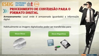 Armazenamento: Local onde é armazenado (guardado) a informação
digital.
Habitualmente as imagens digitalizadas poder ser transferidas para:
Procedimento de conversão para o
formato digital
Discos Óticos Discos Magnéticos
 