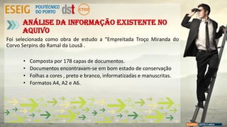 Foi selecionada como obra de estudo a “Empreitada Troço Miranda do
Corvo Serpins do Ramal da Lousã .
• Composta por 178 capas de documentos.
• Documentos encontravam-se em bom estado de conservação
• Folhas a cores , preto e branco, informatizadas e manuscritas.
• Formatos A4, A2 e A6.
Análise da Informação existente no
aquivo
 