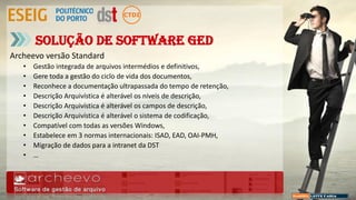 Archeevo versão Standard
• Gestão integrada de arquivos intermédios e definitivos,
• Gere toda a gestão do ciclo de vida dos documentos,
• Reconhece a documentação ultrapassada do tempo de retenção,
• Descrição Arquivística é alterável os níveis de descrição,
• Descrição Arquivística é alterável os campos de descrição,
• Descrição Arquivística é alterável o sistema de codificação,
• Compatível com todas as versões Windows,
• Estabelece em 3 normas internacionais: ISAD, EAD, OAI-PMH,
• Migração de dados para a intranet da DST
• …
Solução de Software GED
 