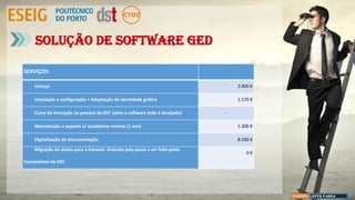 Solução de Software GED
SERVIÇOS:
Licença 3.900 €
Instalação e configuração + Adaptação de identidade gráfica 1.170 €
Curso de formação ao pessoal da DST sobre o software (não é desejado) -
Manutenção e suporte c/ assistência remota (1 ano) 1.300 €
Digitalização de documentação. 8.500 €
Migração de dados para a intranet. Gratuito pois passa a ser feito pelos
funcionários da DST.
0 €
 
