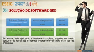 Solução de Software GED
Processo de Digitalização
8.500€
TOTAL
14.870€
Software Archeevo
6.370€
Manutenção e suporte (1 ano)
Processo de Digitalização
8.500€
TOTAL
13.570€
Software Archeevo
5.070€
Sem manutenção e suporte
Em suma, esta aplicação é bastante completa, engloba um vasto
conjunto de requisitos e normas imprescindíveis para este tipo de
programa.
 