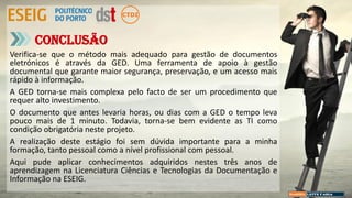 Verifica-se que o método mais adequado para gestão de documentos
eletrónicos é através da GED. Uma ferramenta de apoio à gestão
documental que garante maior segurança, preservação, e um acesso mais
rápido à informação.
A GED torna-se mais complexa pelo facto de ser um procedimento que
requer alto investimento.
O documento que antes levaria horas, ou dias com a GED o tempo leva
pouco mais de 1 minuto. Todavia, torna-se bem evidente as TI como
condição obrigatória neste projeto.
A realização deste estágio foi sem dúvida importante para a minha
formação, tanto pessoal como a nível profissional com pessoal.
Aqui pude aplicar conhecimentos adquiridos nestes três anos de
aprendizagem na Licenciatura Ciências e Tecnologias da Documentação e
Informação na ESEIG.
Conclusão
 