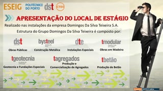 Realizado nas instalações da empresa Domingos Da Silva Teixeira S.A.
Estrutura do Grupo Domingos Da Silva Teixeira é composto por:
Apresentação do local de estágio
Construção Metálica
Geotecnia e Fundações Especiais
Produção e
Comercialização de Agregados Produção de Betão
Obras Públicas Instalações Especiais Obras em Madeira
 