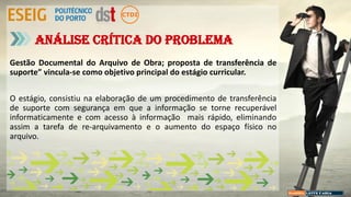Gestão Documental do Arquivo de Obra; proposta de transferência de
suporte” vincula-se como objetivo principal do estágio curricular.
O estágio, consistiu na elaboração de um procedimento de transferência
de suporte com segurança em que a informação se torne recuperável
informaticamente e com acesso à informação mais rápido, eliminando
assim a tarefa de re-arquivamento e o aumento do espaço físico no
arquivo.
Análise crítica do problema
 