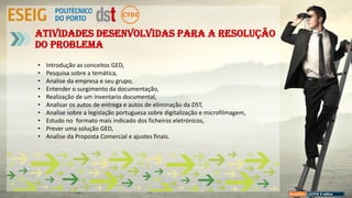 Atividades desenvolvidas para a resolução
do problema
• Introdução as conceitos GED,
• Pesquisa sobre a temática,
• Analise da empresa e seu grupo,
• Entender o surgimento da documentação,
• Realização de um inventario documental,
• Analisar os autos de entrega e autos de eliminação da DST,
• Analise sobre a legislação portuguesa sobre digitalização e microfilmagem,
• Estudo no formato mais indicado dos ficheiros eletrónicos,
• Prever uma solução GED,
• Analise da Proposta Comercial e ajustes finais.
 