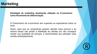 Marketing
Estratégia de marketing atualmente utilizada no E-commerce
como ferramenta de diferenciação.
O Crescimento de e-commerce tem superado as expectativas todos os
anos.
Assim, para que as companhias possam atender essa procura e ao
mesmo tempo não perder a fidelidade de clientes por não conseguir
manter sua qualidade de serviços, é recomendado que planejem suas
vendas antecipadamente.
 