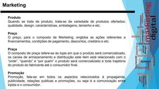 Marketing
Produto
Quando se trata de produto, trata-se de variedade de produtos ofertados:
qualidade, design, características, embalagens, tamanho e etc.
Preço
O preço, para o composto de Marketing, engloba as ações referentes a
financiamentos, condições de pagamento, descontos, crediário e etc.
Praça
O composto de praça refere-se às lojas em que o produto será comercializado,
os canais de armazenamento e distribuição este item está relacionado com o
“onde”, “quando” e “por quem” o produto será comercializado e toda trajetória
do produto do fabricante até o consumidor final.
Promoção
Promoção, fala-se em todos os aspectos relacionados à propaganda,
publicidade, relações publicas e promoções, ou seja é a comunicação entre
lojista e o consumidor.
 