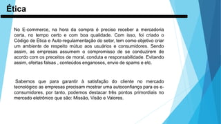 Ética
No E-commerce, na hora da compra é preciso receber a mercadoria
certa, no tempo certo e com boa qualidade. Com isso, foi criado o
Código de Ética e Auto-regulamentação do setor, tem como objetivo criar
um ambiente de respeito mútuo aos usuários e consumidores. Sendo
assim, as empresas assumem o compromisso de se conduzirem de
acordo com os preceitos de moral, conduta e responsabilidade. Evitando
assim, ofertas falsas , conteúdos enganosos, envio de spams e etc.
Sabemos que para garantir à satisfação do cliente no mercado
tecnológico as empresas precisam mostrar uma autoconfiança para os e-
consumidores, por tanto, podemos destacar três pontos primordiais no
mercado eletrônico que são: Missão, Visão e Valores.
 
