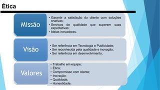 Ética
• Garantir a satisfação do cliente com soluções
criativas;
• Serviços de qualidade que superem suas
expectativas;
• Ideias inovadoras.
Missão
• Ser referência em Tecnologia e Publicidade;
• Ser reconhecida pela qualidade e inovação;
• Ser referência em desenvolvimento.
Visão
• Trabalho em equipe;
• Ética;
• Compromisso com cliente;
• Inovação;
• Qualidade;
• Honestidade.
Valores
 