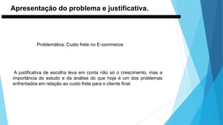 Apresentação do problema e justificativa.
Problemática: Custo frete no E-commerce
A justificativa de escolha leva em conta não só o crescimento, mas a
importância do estudo e da análise do que hoje é um dos problemas
enfrentados em relação ao custo frete para o cliente final.
 