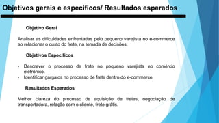 Objetivos gerais e específicos/ Resultados esperados
Objetivo Geral
Analisar as dificuldades enfrentadas pelo pequeno varejista no e-commerce
ao relacionar o custo do frete, na tomada de decisões.
Objetivos Específicos
• Descrever o processo de frete no pequeno varejista no comércio
eletrônico.
• Identificar gargalos no processo de frete dentro do e-commerce.
Resultados Esperados
Melhor clareza do processo de aquisição de fretes, negociação de
transportadora, relação com o cliente, frete grátis.
 