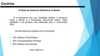 Cenários
A Visão do Comercio Eletrônico no Brasil.
O e-commerce tem por finalidade facilitar o comércio
entre o cliente e o fornecedor. Assumindo assim, maior
agilidade e os serviços mas eficientes para o consumidor
final.
Cenário Atual da Logística no E-commerce
 13% Utilizam Frota Própria
 35% Transportadoras Privadas
 52% Utilizam dos Correios
Fonte: ABComm.
 