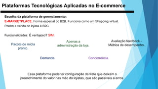 Plataformas Tecnológicas Aplicadas no E-commerce
Escolha da plataforma de gerenciamento:
E-MARKETPLACE. Forma especial do B2B. Funciona como um Shopping virtual.
Porém a venda do lojista é B2C.
Funcionalidades: É vantajoso? SIM.
Pacote de mídia
pronto.
Apenas a
administração da loja.
Avaliação feedback -
Métrica de desempenho.
Concorrência.Demanda.
Essa plataforma pode ter configuração de frete que deixam o
preenchimento do valor nas mão do lojistas, que são passíveis a erros.
 