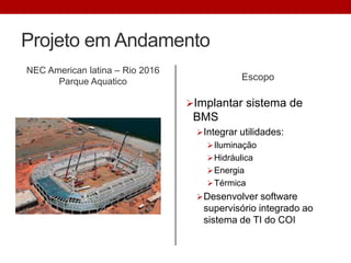 Projeto em Andamento
NEC American latina – Rio 2016
Parque Aquatico Escopo
Implantar sistema de
BMS
Integrar utilidades:
Iluminação
Hidráulica
Energia
Térmica
Desenvolver software
supervisório integrado ao
sistema de TI do COI
 
