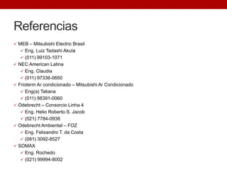 Referencias
 MEB – Mitsubishi Electric Brasil
 Eng. Luiz Tadashi Akuta
 (011) 99103-1071
 NEC American Latina
 Eng. Claudia
 (011) 97336-0650
 Frioterm Ar condicionado – Mitsubishi Ar Condicionado
 Eng(a) Tatiana
 (011) 98391-0060
 Odebrecht – Consorcio Linha 4
 Eng. Helio Roberto S. Jacob
 (021) 7784-0938
 Odebrecht Ambiental – FOZ
 Eng. Felixandro T. da Costa
 (081) 3092-8527
 SOMAX
 Eng. Rochedo
 (021) 99994-8002
 
