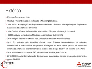 Histórico
 Empresa Fundada em 1990
 Objetivo: Prestar Serviços de Instalação e Manutenção Elétrica
 1994 iniciou a Integração dos Equipamentos Mitsubishi. Alterando seu objetivo para Empresa de
Engenharia de Automação e Controle
 1996 Ganhou o Status de Distribuidor Mitsubishi no ERJ para a Automação Industrial
 2004 Introduziu os Hardwares Mitsubishi no conceito de BMS no ERJ
 2010 Integrou sistema de BMS no TSE junto com a Mitsubishi Ar Condicionado
 2012 Foi indicada pela Mitsubishi Electric como Empresa Desenvolvedora de soluções
Infraestrutura a nível nacional em projetos estratégicos da MEB. Neste período foi implantado
sistema de automação e controle em cinco estádios para a copa de 2014 em parceria com a NEC
 2014 Implanta se o conceito de EAC – Escritório de Automação e Controle
 2015/2016 Executando implantação do sistema de automação e controle em projetos importantes
para o Rio 2016
 