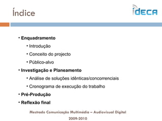 Índice Enquadramento Introdução Conceito do projecto Público-alvo Investigação e Planeamento Análise de soluções idênticas/concorrenciais Cronograma de execução do trabalho Pré-Produção Reflexão final Mestrado Comunicação Multimédia – Audiovisual Digital 2009-2010 