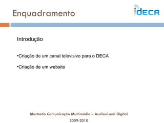 Enquadramento Mestrado Comunicação Multimédia – Audiovisual Digital 2009-2010 Introdução Criação de um canal televisivo para o DECA Criação de um website 