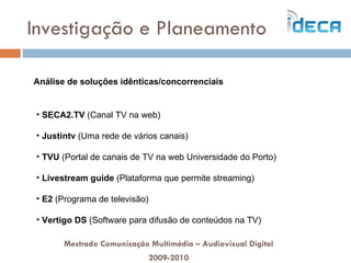 Investigação e Planeamento Mestrado Comunicação Multimédia – Audiovisual Digital 2009-2010 Análise de soluções idênticas/concorrenciais SECA2.TV  (Canal TV na web) Justintv  (Uma rede de vários canais) TVU  (Portal de canais de TV na web Universidade do Porto) Livestream guide  (Plataforma que permite streaming) E2  (Programa de televisão) Vertigo DS  (Software para difusão de conteúdos na TV) 