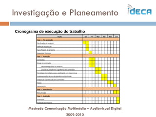 Investigação e Planeamento Mestrado Comunicação Multimédia – Audiovisual Digital 2009-2010 Cronograma de execução do trabalho Acção Jan Fev Mar Abr Mai Jun Fase 1 - Pré-produção   Clarificação do projecto                         Definição da solução                         Especificação do projecto                         Requisitos Técnicos                         Fase 2 - Produção   Conteúdos                         Design e construção                         Identidade gráfica do projecto                         Layout da plataforma e grafismo dos conteúdos                         Estratégias tecnológicas para publicação em streamming                          Implementação técnica da plataforma de difusão                         Integração e publicação dos conteúdos                         Testes                         Lançamento                         Fase 3 - Manutenção   Manutenção                         Fase 3 - Avaliação   Promoção                         Avaliação do impacto                         