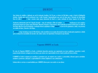 U NINO VE
Uma história de trabalho e dedicação em prol da educação brasileira. Há 50 anos, no bairro da Vila maria, surgia a Escola de Datilografia
Anchieta, fundada pelo casal de professores José e Lydia storópoli. Empreendimento que serviu de base para a formação da Universidade
Nove de Julho (UNINOVE), hoje o terceiro maior grupo educacional do Brasil e a maior instituição de Ensino superior de são Paulo.

Atualmente administrada pelo Prof. Eduardo storópoli – reitor da instituição e filho do fundador – a UNINOVE transformou-se num complexo
educacional composto por quatro campi (Vila maria, memorial, Vergueiro e santo Amaro), todos localizados em pontos de fácil acesso na cidade de
são Paulo. Além dos cursos de Graduação, a instituição oferece à população o Colégio UNINOVE, o Centro de Pós-graduação e, ainda, a sua presença
nas cidades de Bauru¸ Botucatu e são Roque.

A UNINOVE é, hoje, formada por mais de 100 mil alunos, todos envolvidos em um projeto educacional inovador, primado pela competência e voltado
para a evolução das necessidades do mercado e dos valores sociais, tão importantes à formação do corpo discente.




                                                Programa UNINOVE na Escola


Por meio do Programa UNINOVE na Escola, a instituição desenvolve parcerias com organizações nas áreas acadêmica, corporativa e social,
proporcionando inúmeras vantagens aos seus alunos, que contam com a oportunidade de unir a teoria à prática de forma contínua.

O UNINOVE na Escola é composto por consultores e promotores que, em conjunto com a escola e a universidade, oferecem apoio às atividades
estudantis e promovem a educação e a oportunidade de os alunos ampliarem os seus conhecimentos.

Conheça todos os serviços e as oportunidades que a UNINOVE oferece para a sua escola e os seus alunos:
 