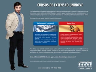 Cursos de extensão unInoVe
Para você que procura um ensino de qualidade que proporcione aperfeiçoamento profissional e atualização de conhe-
cimentos, os cursos de Extensão UNINOVE são uma excelente opção! Focados em diversas modalidades e com um
conteúdo completo, proporcionam um importante diferencial nas formações acadêmica e profissional dos alunos.

Confira as diferentes opções para fazer o seu currículo evoluir:



                   Aprimoramento Profissional                                                       Cursos Livres




             Ministrados nos módulos da Pós-graduação,                             Cursos rápidos e divididos em dois módu-
             caso você ingresse em um dos cursos de Pós                            los: básico e avançado.
             da instituição poderá aproveitar o conteúdo                           Público-alvo: alunos da UNINOVE de Gradu-
             fornecido.                                                            ação, de Pós-graduação, docentes e demais
             São cursos mais completos com carga ho-                               interessados. Para os alunos da instituição,
             rária de 36 ou 76 horas/aula na modalidade                            os cursos são válidos como atividade com-
             presencial ou a distancia.                                            plementar.




Para efetivar a sua matrícula (somente para os cursos de Aprimoramento Profissional), compareça à Secretaria de
Pós-graduação, à Rua Deputado Salvador Julianeli, s/no (ao lado da estação Barra Funda do Metrô), portando os
documentos que constam no Regulamento de Aprimoramento Profissional, no site www.uninove.br.


Cursos de Extensão UNINOVE: diferentes opções para as diferentes etapas da sua carreira!


Confira a disponibilidade, o preço e o período de inscrições dos cursos no portal www.uninove.br.




                      www.uninove.br | (11) 2633-9000
                                                                                                                       A Uninove é sempre 10
 