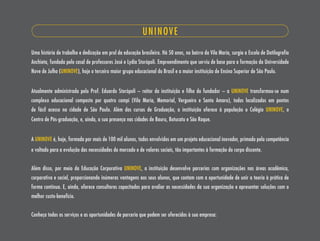 UNINOVE
Uma história de trabalho e dedicação em prol da educação brasileira. Há 50 anos, no bairro da Vila maria, surgia a Escola de Datilografia
Anchieta, fundada pelo casal de professores José e Lydia storópoli. Empreendimento que serviu de base para a formação da Universidade
Nove de Julho (UNINOVE), hoje o terceiro maior grupo educacional do Brasil e a maior instituição de Ensino superior de são Paulo.


Atualmente administrada pelo Prof. Eduardo storópoli – reitor da instituição e filho do fundador – a UNINOVE transformou-se num
complexo educacional composto por quatro campi (Vila maria, memorial, Vergueiro e santo Amaro), todos localizados em pontos
de fácil acesso na cidade de são Paulo. Além dos cursos de Graduação, a instituição oferece à população o Colégio UNINOVE, o
Centro de Pós-graduação, e, ainda, a sua presença nas cidades de Bauru, Botucatu e são Roque.


A UNINOVE é, hoje, formada por mais de 100 mil alunos, todos envolvidos em um projeto educacional inovador, primado pela competência
e voltado para a evolução das necessidades do mercado e de valores sociais, tão importantes à formação do corpo discente.


Além disso, por meio da Educação Corporativa UNINOVE, a instituição desenvolve parcerias com organizações nas áreas acadêmica,
corporativa e social, proporcionando inúmeras vantagens aos seus alunos, que contam com a oportunidade de unir a teoria à prática de
forma contínua. E, ainda, oferece consultores capacitados para avaliar as necessidades da sua organização e apresentar soluções com o
melhor custo-benefício.


Conheça todos os serviços e as oportunidades de parceria que podem ser oferecidos à sua empresa:
 