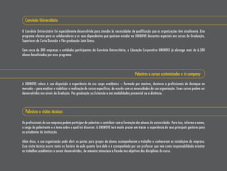 Convênio Universitário

O Convênio Universitário foi especialmente desenvolvido para atender às necessidades de qualificação que as organizações têm atualmente. Este
programa oferece para os colaboradores e os seus dependentes que queiram estudar na UNINOVE descontos especiais nos cursos de Graduação,
superiores de Curta Duração e Pós-graduação Lato Sensu.

Com cerca de 300 empresas e entidades participantes do Convênio Universitário, a Educação Corporativa UNINOVE já abrange mais de 6.500
alunos beneficiados por esse programa.




                                                                                         Palestras e cursos customizados e in company

A UNINOVE coloca à sua disposição a experiência de seu corpo acadêmico – formado por mestres, doutores e profissionais de destaque no
mercado – para analisar e viabilizar a realização de cursos específicos, de acordo com as necessidades da sua organização. Esses cursos podem ser
desenvolvidos nos níveis de Gradução, Pós-graduação ou Extensão e nas modalidades presencial ou a distância.



  Palestras e visitas técnicas

Os profissionais da sua empresa podem participar de palestras e contribuir com a formação dos alunos da universidade. Para isso, informe o nome,
o cargo do palestrante e o tema sobre o qual irá discorrer. A UNINOVE terá muito prazer em trazer a experiência de seus principais gestores para
os estudantes da instituição.

Além disso, a sua organização pode abrir as portas para grupos de alunos acompanharem o trabalho e conhecerem as instalações da empresa.
Essa visita técnica ocorre tanto no horário de aula quanto fora dele e é acompanhada por um professor que tem como responsabilidade orientar
os trabalhos acadêmicos a serem desenvolvidos, de maneira minuciosa e focada nos objetivos das disciplinas do curso.
 