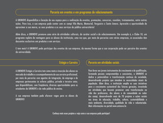 Parceria em eventos e em programas de relacionamento

A UNINOVE disponibiliza a locação de seu espaço para a realização de eventos, promoções, concursos, reuniões, treinamentos, entre outras
ações. Para isso, a sua empresa pode contar com os campi Vila maria, memorial, Vergueiro e santo Amaro. Aproveite a oportunidade de
aproximar a sua marca, os seus produtos e os seus serviços do público universitário!

Além disso, a UNINOVE promove uma série de atividades culturais, de caráter social e de relacionamento. Um exemplo é, o Clube 10, um
programa repleto de vantagens para os alunos da instituição, uma vez que, por meio de parcerias com várias empresas, os associados têm
descontos exclusivos em produtos e em serviços.

E tem mais! A UNINOVE pode participar dos eventos da sua empresa, da mesma forma que a sua corporação pode ser parceira dos eventos
da universidade.



                                                Estágio e Carreira                 Parceria em atividades sociais

A UNINOVE Estágio e Carreira tem como meta a inserção dos alunos no                Para levar aos jovens instrumentos de crescimento e de qualificação,
mercado de trabalho e o acompanhamento de sua carreira profissional,               formando pessoas comprometidas e conscientes, a UNINOVE se
por meio de parcerias com agentes de integração, de emprego e de                   dedica a potencializar a transformação contínua da sociedade,
                                                                                   desenvolvendo projetos que atendem às necessidades atuais da
empresas pertencentes às esferas pública, privada e terceiro setor,
                                                                                   população. Além disso, a instituição amplia as suas iniciativas
que disponibilizam, com freqüência, diversas oportunidades para os
                                                                                   para o crescimento sustentável das futuras gerações, investindo
estudantes da UNINOVE e da rede pública de ensino.                                 em atividades que buscam promover uma transformação na
                                                                                   vida dos professores, dos alunos e da comunidade ao redor
A sua empresa também pode oferecer vagas para os alunos da                         dos campi, desenvolvendo mais de 70 projetos e ações sociais
UNINOVE!                                                                           nas áreas de educação, trabalho, cultura, sustentabilidade e
                                                                                   meio ambiente, diversidade, qualidade de vida e voluntariado.
                                                                                   mais informações no portal www.uninove.br.

                                        Conheça mais esses projetos e veja como a sua empresa pode participar!
 