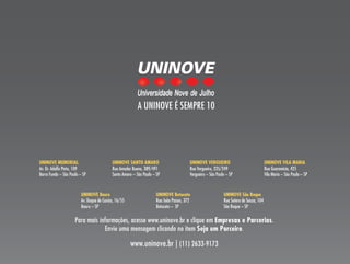 A UNINOVE é sEmPRE 10




UNINOVE MEMORIal                           UNINOVE SaNTO aMaRO                          UNINOVE VERGUEIRO                              UNINOVE VIla MaRIa
Av. Dr. Adolfo Pinto, 109                  Rua Amador Bueno, 389/491                    Rua Vergueiro, 235/249                         Rua Guaranésia, 425
Barra Funda – são Paulo – sP               santo Amaro – são Paulo – sP                 Vergueiro – são Paulo – sP                     Vila maria – são Paulo – sP



                         UNINOVE Bauru                               UNINOVE Botucatu                       UNINOVE São Roque
                         Av. Duque de Caxias, 16/55                  Rua João Passos, 372                   Rua sotero de souza, 104
                         Bauru – sP                                  Botucatu – sP                          são Roque – sP

                     Para mais informações, acesse www.uninove.br e clique em Empresas e Parcerias.
                                 Envie uma mensagem clicando no item Seja um Parceiro.

                                                      www.uninove.br | (11) 2633-9173
 