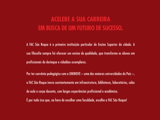 acelere a sua carreira
         eM Busca De uM FuTurO De sucessO.

A FAC São Roque é a primeira instituição particular de Ensino Superior da cidade. A

sua filosofia sempre foi oferecer um ensino de qualidade, que transforme os alunos em

profissionais de destaque e cidadãos exemplares.


Por ter convênio pedagógico com a UNINOVE – uma das maiores universidades do País –,

a FAC São Roque inova constantemente em infraestrutura, bibliotecas, laboratórios, salas

de aula e corpo docente, com largas experiências profissional e acadêmica.

É por tudo isso que, na hora de escolher uma faculdade, escolha a FAC São Roque!
 
