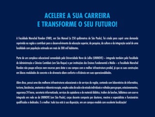 acelere a sua carreira
                       e transforme o seu futuro!
A Faculdade Marechal Rondon (FMR), em São Manuel (a 250 quilômetros de São Paulo), foi criada para suprir uma demanda
reprimida na região e contribuir para o desenvolvimento da educação superior, da pesquisa, da cultura e da integração social de uma
localidade com população estimada em mais de 300 mil habitantes.


Parte de um complexo educacional comandado pela Universidade Nove de Julho (UNINOVE) – integrado também pela Faculdade
de Administração e Ciências Contábeis (em São Roque) e por instituições dos Ensinos Fundamental e Médio – a Faculdade Marechal
Rondon não poupa esforços nem recursos para dotar o seu campus com a melhor infraestrutura predial, já que as suas construções
em blocos modulados de concreto e de alvenaria aliam conforto e eficiência em suas operacionalidades.


Além disso, possui uma das melhores infraestruturas educacionais e de serviços da região, contando com laboratórios de informática,
turismo, biociências, anatomia e videomicroscopia, amplas salas de aula e de estudo individuais e voltadas para grupos, estacionamentos,
segurança 24 horas, secretaria informatizada, serviços de copiadoras e de material didático, trailers de lanches, biblioteca com acervo
integrado em rede ao da UNINOVE (em São Paulo), corpo docente composto por doutores, mestres e especialistas e funcionários
qualificados e dedicados. E o melhor: tudo isso está à sua disposição, em um campus-modelo com excelente localização!
 