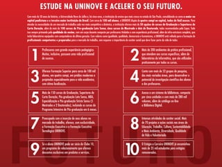 ESTUDE NA UNINOVE E ACELERE O SEU FUTURO.
Com mais de 50 anos de história, a Universidade Nove de Julho é, há cinco anos, a instituição de ensino que mais cresce no estado de São Paulo, consolidando-se como a maior na
capital paulistana e a terceira maior instituição do Brasil. Com cerca de 100 mil alunos, a UNINOVE dispõe de quatro campi na capital, todos de fácil acesso. Para
atender às necessidades de um mercado de trabalho cada vez mais competitivo e dinâmico, a instituição oferece mais de 50 opções de cursos de Graduação e Superiores de
Curta Duração, além de mais de 100 cursos de Pós-graduação Lato Sensu, cinco cursos de Mestrado e dois de Doutorado, todos recomendados pela Capes. Tudo
isso sempre primando pela qualidade do ensino, com um corpo docente composto por professores titulados e com experiência profissional, além de infra-estrutura completa, que
inclui laboratórios equipados com computadores de última geração. Com valores como igualdade, qualidade, democracia e humanismo, a UNINOVE está voltada para a formação de
profissionais competentes e preparados para o mercado de trabalho, sem esquecer a importância do caráter social que deve fazer parte da vida de todos.




   1                                                                                                       2
               Professores com grande experiência pedagógica.                                                          Mais de 200 ambientes de prática profissional,
               Muitos, inclusive, possuem uma vida profissional                                                        que atendem aos cursos específicos, além de
               de sucesso.                                                                                             laboratórios de informática, que são utilizados
                                                                                                                       praticamente por todos os cursos.




   3                                                                                                       4
               Oferece Formação Superior para cerca de 100 mil                                                         Conta com mais de 52 grupos de pesquisa,
               alunos, em quatro campi, em prédios modernos e                                                          das mais variadas áreas, para desenvolver o
               projetados especialmente para a vida acadêmica,                                                         potencial de investigação científica dos alunos
               com ótima localização.                                                                                  e dos professores.




   5                                                                                                       6
               Mais de 150 cursos de Graduação, Superiores de                                                          Acesso a um sistema de bibliotecas, composto
               Curta Duração, Pós-graduação Lato Sensu, MBA,                                                           por cinco unidades e com mais de 280 mil
               Especialização e Pós-graduação Stricto Sensu (5                                                         volumes, além de catálogo on-line
               Mestrados e 2 Doutorados), incluindo os cursos do                                                       e Biblioteca Digital.
               Programa Intensivo de Pós-graduação em 6 meses.




FUTURO
   7                                                                                                       8
               Preocupada com a inserção de seus alunos no                                                             Intensas atividades de caráter social. Mais
               mercado de trabalho, oferece, com exclusividade,                                                        de 70 projetos e ações sociais nas áreas de
               a Formação Executiva e a Formação Executiva                                                             Educação, Trabalho, Cultura, Sustentabilidade
               Tecnológica UNINOVE.                                                                                    e Meio Ambiente, Diversidade, Qualidade
                                                                                                                       de Vida e Voluntariado.




   9                                                                                                10
               Só o aluno UNINOVE pode ser sócio do Clube 10,                                                          O Estágio e Carreira UNINOVE já encaminhou
               um programa de relacionamento que oferece                                                               mais de 35 mil estudantes para estágios
               descontos exclusivos em produtos e serviços.                                                            remunerados.
 