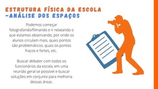 E S T R U T U R A F Í S I C A D A E S C O L A
E S T R U T U R A F Í S I C A D A E S C O L A
- A N Á L I S E D O S E S P A Ç O S
- A N Á L I S E D O S E S P A Ç O S
Podemos começar
fotografando/filmando e ir relatando o
que estamos observando, por onde os
alunos circulam mais, quais pontos
são problemáticos, quais os pontos
fracos e fortes, etc.
Buscar debater com todos os
funcionários da escola, em uma
reunião geral se possível e buscar
soluções em conjunto para melhoria
dessas áreas.
 