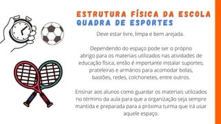 E S T R U T U R A F Í S I C A D A E S C O L A
E S T R U T U R A F Í S I C A D A E S C O L A
Q U A D R A D E
Q U A D R A D E E S P O R T E S
E S P O R T E S
Deve estar livre, limpa e bem arejada.
Dependendo do espaço pode ser o próprio
abrigo para os materiais utilizados nas atividades de
educação física, então é importante instalar suportes,
prateleiras e armários para acomodar bolas,
bastões, redes, colchonetes, entre outros.
Ensinar aos alunos como guardar os materiais utilizados
no término da aula para que a organização seja sempre
mantida e preparada para a próxima turma que irá usar
aquele espaço.
 