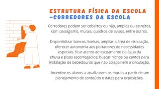 E S T R U T U R A F Í S I C A D A E S C O L A
E S T R U T U R A F Í S I C A D A E S C O L A
- C O R R E D O R E S D A
- C O R R E D O R E S D A E S C O L A
E S C O L A
Corredores podem ser cobertos ou não, amplos ou estreitos,
com paisagismo, murais, quadros de avisos, entre outros.
Disponibilizar bancos, lixeiras, ampliar a área de circulação,
oferecer autonomia aos portadores de necessidades
especiais, ficar atento ao escoamento de água da
chuva e pisos escorregadios, buscar nichos ou cantos para
instalação de bebedouros que não atrapalhem a circulação.
Incentive os alunos a atualizarem os murais a partir de um
planejamento de conteúdo e datas para exposições.
 