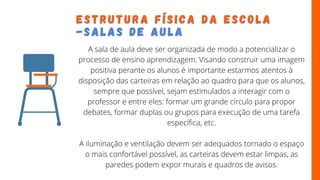 E S T R U T U R A F Í S I C A D A E S C O L A
E S T R U T U R A F Í S I C A D A E S C O L A
-
- S A L A S D E A U L A
S A L A S D E A U L A
A sala de aula deve ser organizada de modo a potencializar o
processo de ensino aprendizagem. Visando construir uma imagem
positiva perante os alunos é importante estarmos atentos à
disposição das carteiras em relação ao quadro para que os alunos,
sempre que possível, sejam estimulados a interagir com o
professor e entre eles: formar um grande círculo para propor
debates, formar duplas ou grupos para execução de uma tarefa
específica, etc.
A iluminação e ventilação devem ser adequados tornado o espaço
o mais confortável possível, as carteiras devem estar limpas, as
paredes podem expor murais e quadros de avisos.
 