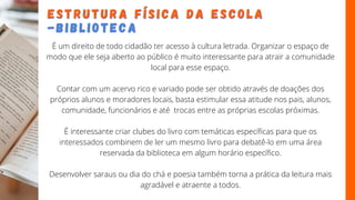 É um direito de todo cidadão ter acesso à cultura letrada. Organizar o espaço de
modo que ele seja aberto ao público é muito interessante para atrair a comunidade
local para esse espaço.
Contar com um acervo rico e variado pode ser obtido através de doações dos
próprios alunos e moradores locais, basta estimular essa atitude nos pais, alunos,
comunidade, funcionários e até trocas entre as próprias escolas próximas.
É interessante criar clubes do livro com temáticas específicas para que os
interessados combinem de ler um mesmo livro para debatê-lo em uma área
reservada da biblioteca em algum horário específico.
Desenvolver saraus ou dia do chá e poesia também torna a prática da leitura mais
agradável e atraente a todos.
E S T R U T U R A F Í S I C A D A E S C O L A
E S T R U T U R A F Í S I C A D A E S C O L A
- B I B L I O T E C A
- B I B L I O T E C A
 