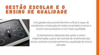 G E S T Ã O E S C O L A R E O
G E S T Ã O E S C O L A R E O
E N S I N O D E Q U A L I D A D E
E N S I N O D E Q U A L I D A D E
Uma gestão educacional eficiente e eficaz é capaz de
transformar a instituição em todos os sentidos e tornar o
ensino mais proveitoso e com maior qualidade.
O planejamento adequado das ações a serem
implementadas a partir do controle de rendimento dos
alunos aumenta consideravelmente a qualidade do ensino
ofertado.
 