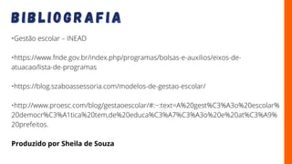B I B L I O G R A F I A
B I B L I O G R A F I A
•Gestão escolar – INEAD
•https://www.fnde.gov.br/index.php/programas/bolsas-e-auxilios/eixos-de-
atuacao/lista-de-programas
•https://blog.szaboassessoria.com/modelos-de-gestao-escolar/
•http://www.proesc.com/blog/gestaoescolar/#:~:text=A%20gest%C3%A3o%20escolar%
20democr%C3%A1tica%20tem,de%20educa%C3%A7%C3%A3o%20e%20at%C3%A9%
20prefeitos.
Produzido por Sheila de Souza
 