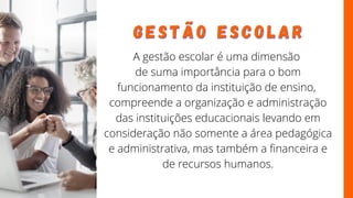 A gestão escolar é uma dimensão
de suma importância para o bom
funcionamento da instituição de ensino,
compreende a organização e administração
das instituições educacionais levando em
consideração não somente a área pedagógica
e administrativa, mas também a financeira e
de recursos humanos.
G E S T Ã O
G E S T Ã O E S C O L A R
E S C O L A R
 