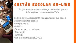 G E S T Ã O
G E S T Ã O E S C O L A R O N - L I N E
E S C O L A R O N - L I N E
É a gestão escolar com a utilização das tecnologias da
informação e da comunicação (TIC’s).
Existem diversos programas e equipamentos que podem
auxiliar na gestão escolar:
•Computadores
•Tablets
•Smartphones ou celulares
•Notebooks
•Smart tv
Wi-fi e redes móveis (3G, 4G...)
 
