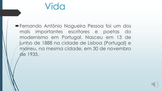 Vida
Fernando Antônio Nogueira Pessoa foi um dos
mais importantes escritores e poetas do
modernismo em Portugal. Nasceu em 13 de
junho de 1888 na cidade de Lisboa (Portugal) e
morreu, na mesma cidade, em 30 de novembro
de 1935.
 