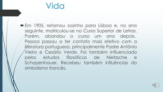 Vida
Em 1905, retornou sozinho para Lisboa e, no ano
seguinte, matriculou-se no Curso Superior de Letras.
Porém, abandou o curso um ano depois.
Pessoa passou a ter contato mais efetivo com a
literatura portuguesa, principalmente Padre Antônio
Vieira e Cesário Verde. Foi também influenciado
pelos estudos filosóficos de Nietzsche e
Schopenhauer. Recebeu também influências do
simbolismo francês.
 